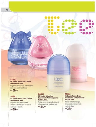 32
47972
01. Double Nature Cool Colônia
Desodorante, 50ml.
Fragrância Floral e Frutal. Natural e terna
como você. Moderna e fresca.
R$ 69,00
47962
02. Double Nature Crazy Colônia
Desodorante, 50ml.
Fragrância floral, fresca e frutal,
moderna e divertida, que faz você se
sentir sexy e atraente.
R$ 69,00
80611
03. Double Nature Cool
Desodorante Antitranspirante
Roll-On, 30ml.
Protege contra transpiração, deixando
o fresco aroma da fragrância Cool.
R$ 21,00
80631
04. Double Nature Crazy
Desodorante Antitranspirante
Roll-On, 30ml.
Protege contra transpiração,
deixando o divertido aroma da
fragrância Crazy.
R$ 21,00
01
02
03
04
 