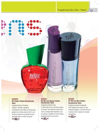33
83291
06. UB Love Women Colônia
Desodorante. 50ml.
Fragrância Oriental Frutal.
A mulher UB Love é a heroína de todos
os tempos. Sua essência é forte assim
como o coração desta fragrância, que
se envolve e ressalta com notas suaves,
deixando traços de seu aroma.
R$ 85,00
83281
07. UB Love Men Colônia
Desodorante. 50ml.
Fragrância Oriental Amadeirada.
Uma fragrância que seduz por sua
essência tentadora. O homem UB Love
é sensual, forte e possui um coração
introspectivo.
R$ 85,00
82009
05. Zoogar Colônia Desodorante,
50ml.
Fragrância Floral e Floriental
Zoogar é divertida, agradável,
encantadora e para todas as meninas que
gostam de um doce aroma frutal. É uma
feminina mistura de suculentas amoras,
delicadas flores e cristais de açúcar.
R$ 96,00
05
06
07
Fragrâncias Ele e Ela / Teens
 
