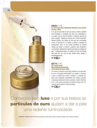 34 FRAGRÂNCIAS TEENS | INFANTISFRAGRÂNCIAS TEENS | INFANTIS
89694
01. Gel Facial Ultra-Hidratante Nutritivo com Extrato
de Ouro, 30ml.
É um gel com partículas de ouro que ajuda a manter o equilíbrio
entre hidratação e umectação para pele seca, desidratada e/
ou madura, que se encontra exposta a mudanças extremas de
clima e poluição. Trabalha em conjunto com o Creme Facial Ultra-
Hidrante Nutritivo com Extrato de Ouro para dar luminosidade
à pele. As vitaminas B e C ajudam a suavizar a sensação de
ressecamento, além de sua mescla ayurvédica de extratos
naturais que ajudam a umectar e suavizar a pele, brindando-a
com benefícios antioxidantes. Indicado para todas as condições de
pele. É indispensável aplicar um produto com Fator de Proteção
Solar após seu uso. Livre de óleo. Testado clínica, alérgica e
dermatologicamente.
R$ 148,00
88715
02. Creme Facial
Ultra-Hidratante Nutritivo
com Extrato de Ouro, 50ml.
Um luxuoso e intensivo creme facial hidratante com partículas
de ouro e tecnologia Intellishield®* que ajudam a restaurar
e selar a umidade para manter o balanço e a proteção nas
peles mais ressecadas, desidratadas e/ou maduras, exposta
a mudanças extremas de clima e poluição. Contém vitaminas
B e E e uma mistura Ayurvédica de extratos naturais com um
conjunto de Glucosalina e Extrato de Algas.
R$ 135,00
Conhecida pelo luxo e por sua beleza as
partículas de ouro ajudam a dar a pele
uma radiante luminosidade.
01
02
*Intellishield: Complexo exclusivo JAFRA que permite que a pele respire enquanto protege da poluição e das mudanças climáticas.
 