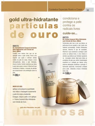 35Cuidados Especiais Rosto e Corpo
89573
03. Gel Esfoliante Corporal de Banho
Ultra-Hidratante com Extrato de
Ouro, 200ml.
Contém uma textura leve que ao ser
aplicado sobre a pele úmida, forma uma
espuma que ajuda a eliminar células
mortas da pele do corpo. Graças a seus
microgrânulos, deixa a pele hidratada,
macia e bonita. Contém alantoína que deixa
a pele mais suave e macia.A Vitamina B que
condiciona e hidrata, e minerais de pérolas
que proporcionam uma esfoliação suave na
pele.
R$ 89,00
MODO DE USO:
aplique uma pequena quantidade
nas mãos e massageie suavemente
a pele do corpo umedecida.
Enxague, seque a pele e em aplique
o Creme Corporal Ultra-Hidratante
com Extrato de Ouro.
88723
04. Creme Corporal Ultra-Hidratante
com Extrato de Ouro, 200ml.
Conhecidas pelo luxo e por sua beleza, as
partículas de ouro ajudam a dar à pele uma
radiante luminosidade. Contém hidratantes
naturais, Vitamina B que dá suavidade,
Vitamina E que condiciona e protege a pele
contra os radicais livres, e uma mistura e
extratos ayurvédicos que hidratam ajudando
na renovação celular. Ideal para todas as
condições de pele que sofrem desidratação
ocasional ou é afetado por fatores como
externos alterações climáticas e poluição. É
facilmente absorvido, fornecendo umidade
para a pele, deixando-a macia e hidratada
todo o dia.
R$ 189,00
condiciona e
protege a pele
contra os
radicais livres
cuide-se...
gold ultra-hidratante
gold ultra-hidratante, sua pele
04
03
 