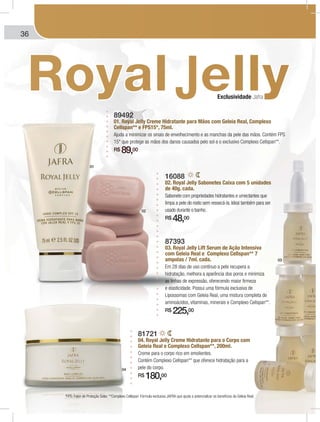 36
81721
04. Royal Jelly Creme Hidratante para o Corpo com
Geleia Real e Complexo Cellspan**, 200ml.
Creme para o corpo rico em emolientes.
Contém Complexo Cellspan** que oferece hidratação para a
pele do corpo.
R$ 180,00
89492
01. Royal Jelly Creme Hidratante para Mãos com Geleia Real, Complexo
Cellspan** e FPS15*, 75ml.
Ajuda a minimizar os sinais de envelhecimento e as manchas da pele das mãos. Contém FPS
15* que protege as mãos dos danos causados pelo sol e o exclusivo Complexo Cellspan**.
R$ 89,00
*FPS: Fator de Proteção Solar. **Complexo Cellspan: Fórmula exclusiva JAFRA que ajuda a potencializar os benefícios da Geleia Real.
87393
03. Royal Jelly Lift Serum de Ação Intensiva
com Geleia Real e Complexo Cellspan** 7
ampolas / 7ml. cada.
Em 28 dias de uso contínuo a pele recupera a
hidratação, melhora a aparência dos poros e minimiza
as linhas de expressão, oferecendo maior firmeza
e elasticidade. Possui uma fórmula exclusiva de
Lipossomas com Geleia Real, uma mistura completa de
aminoácidos, vitaminas, minerais e Complexo Cellspan**.
R$ 225,00
16088
02. Royal Jelly Sabonetes Caixa com 5 unidades
de 40g. cada.
Sabonete com propriedades hidratantes e umectantes que
limpa a pele do rosto sem ressecá-la. Ideal também para ser
usado durante o banho.
R$ 48,00
Exclusividade Jafra
01
02
03
04
 