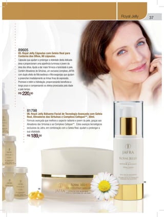 37Royal Jelly
89605
05. Royal Jelly Cápsulas com Geleia Real para
Contorno dos Olhos, 60 cápsulas.
Cápsulas qua ajudam a prolongar a vitalidade desta delicada
área e proporcionam uma aparência luminosa e jovem da
área dos olhos.Ajuda a dar maior firmeza e tonicidade à pele.
Contém Ativadores de Sirtuínas, um exclusivo complexo JAFRA
com duplo efeito de Microesferas e Microesponjas que ajudam
a preencher imediatamente as linhas finas de expressão.
Promove e retém a hidratação, proporcionando benefícios a
longo prazo e compensando os efeitos provocados pela idade
e pelo tempo.
R$ 220,00
81798
06. Royal Jelly Bálsamo Facial de Tecnologia Avançada com Geleia
Real, Ativadores das Sirtuínas e Complexo Cellspan**, 30ml.
Fórmula avançada que melhora o aspecto radiante e jovem da pele, graças aos
Ativadores das Sirtuínas e ao Complexo Cellspan**. Estes avanços tecnológicos
exclusivos da Jafra, em combinação com a Geleia Real, ajudam a prolongar a
sua vitalidade.
R$ 189,00
05
06
 