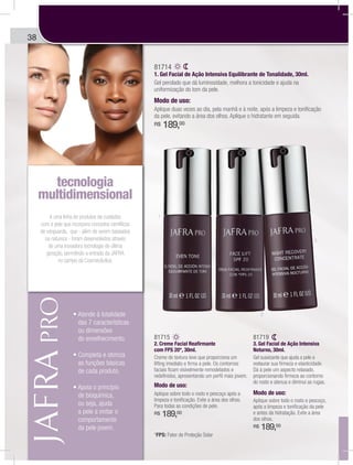 38
é uma linha de produtos de cuidados
com a pele que incorpora conceitos científicos
de vanguarda, que - além de serem baseados
na natureza - foram desenvolvidos através
de uma inovadora tecnologia de última
geração, permitindo a entrada da JAFRA
no campo da Cosmecêutica.
tecnologia
multidimensional
gg
das 7 características
ou dimensões
do envelhecimento.
as funções básicas
de cada produto.
de bioquímica,
ou seja, ajuda
a pele a imitar o
comportamento
da pele jovem.
81714
1. Gel Facial de Ação Intensiva Equilibrante de Tonalidade, 30ml.
Gel perolado que dá luminosidade, melhora a tonicidade e ajuda na
uniformização do tom da pele.
Modo de uso:
Aplique duas vezes ao dia, pela manhã e à noite, após a limpeza e tonificação
da pele, evitando a área dos olhos. Aplique o hidratante em seguida.
R$ 189,00
81715
2. Creme Facial Reafirmante
com FPS 20*, 30ml.
Creme de textura leve que proporciona um
lifting imediato e firma a pele. Os contornos
faciais ficam visivelmente remodelados e
redefinidos, apresentando um perfil mais jovem.
Modo de uso:
Aplique sobre todo o rosto e pescoço após a
limpeza e tonificação. Evite a área dos olhos.
Para todas as condições de pele.
R$ 189,00
81719
3. Gel Facial de Ação Intensiva
Noturno, 30ml.
Gel suavizante que ajuda a pele a
restaurar sua firmeza e elasticidade.
Dá à pele um aspecto relaxado,
proporcionando firmeza ao contorno
do rosto e atenua e diminui as rugas.
Modo de uso:
Aplique sobre todo o rosto e pescoço,
após a limpeza e tonificação da pele
e antes da hidratação. Evite a área
dos olhos.
R$ 189,00
1
2
3
*FPS: Fator de Proteção Solar
 