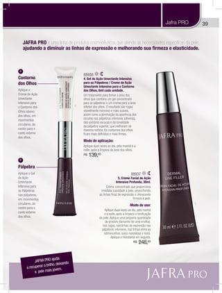 39Jafra PRO
JAFRA PRO ajuda
a recuperar o brilho, deixando
a pele mais jovem.
JAFRA PRO é uma linha de produtos cosmecêuticos que atende às necessidades específicas da pele,
ajudando a diminuir as linhas de expressão e melhorando sua firmeza e elasticidade.
A
Pálpebra
Aplique o Gel
de Ação
Umectante
Intensiva para
as Pálpebras
nas pálpebras,
em movimentos
circulares, do
centro para o
canto externo
dos olhos.
B
Contorno
dos Olhos
Aplique o
Creme de Ação
Umectante
Intensiva para
o Contorno dos
Olhos abaixo
dos olhos, em
movimentos
circulares, do
centro para o
canto externo
dos olhos.
4
5
88937
5. Creme Facial de Ação
Intensiva Profunda, 30ml.
Creme concentrado que proporciona
imediata suavidade à pele, preenchendo
as linhas finas de expressão e oferecendo
firmeza à pele.
Modo de uso:
Aplique duas vezes ao dia, pela manhã
e à noite, após a limpeza e tonificação
da pele. Aplique uma pequena quantidade
do produto (tamanho de uma ervilha),
nas rugas, nas linhas de expressão nas
pálpebras inferiores, nas linhas entre as
sobrancelhas, sulco nasolabial e testa.
Aplique o hidratante em seguida.
R$ 248,00
88938
4. Gel de Ação Umectante Intensiva
para as Pálpebras / Creme de Ação
Umectante Intensiva para o Contorno
dos Olhos, 6ml cada unidade.
Um tratamento para firmar a área dos
olhos que combina um gel concentrado
para as pálpebras e um creme para a área
inferior dos olhos. O resultado são rugas
visivelmente menores e mais suaves,
assim como a diminuição da aparência dos
círculos nas pálpebras inferiores (olheiras),
das sombras escuras e da tonalidade
da pálpebra superior, que melhoram de
maneira notória. Os contornos dos olhos
ficam mais definidos e mais firmes.
Modo de aplicação:
Aplique duas vezes ao dia, pela manhã e à
noite, após a limpeza da área dos olhos.
R$ 139,00
 