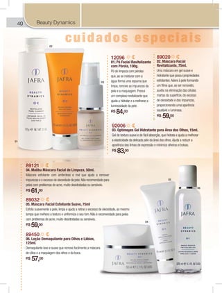 40 ROYAL JELLY0 OYAL JELLYROO
89020
02. Máscara Facial
Revitalizante, 75ml.
Uma máscara em gel suave e
hidratante que possui propriedades
esfoliantes.Adere à pele formando
um filme que, ao ser removido,
auxilia na eliminação das células
mortas da superfície, do excesso
de oleosidade e das impurezas,
proporcionando uma aparência
saudável e luminosa.
R$ 59,00
12096
01. Pó Facial Revitalizante
com Pérola, 100g.
Pó de limpeza com pérolas
que, ao se misturar com a
água forma uma espuma que
limpa, remove as impurezas da
pele e a maquiagem. Possui
um complexo revitalizante que
ajuda a hidratar e a melhorar a
luminosidade da pele.
R$ 84,00
89121
04. Malibu Máscara Facial de Limpeza, 50ml.
Máscara esfoliante com amêndoas e mel que ajuda a remover
impurezas e o excesso de oleosidade da pele.Não recomendado para
peles com problemas de acne, muito desidratadas ou sensíveis.
R$ 61,00
89032
05. Máscara Facial Esfoliante Suave, 75ml
Esfolia suavemente a pele, limpa e ajuda a retirar o excesso de oleosidade, ao mesmo
tempo que melhora a textura e uniformiza o seu tom. Não é recomendado para peles
com problemas de acne, muito desidratadas ou sensíveis.
R$ 59,00
92006
03. Optimeyes Gel Hidratante para Área dos Olhos, 15ml.
Gel de textura suave e de fácil absorção, que hidrata e ajuda a melhorar
a elasticidade da delicada pele da área dos olhos.Ajuda a reduzir a
aparência das linhas de expressão e minimiza olheiras e bolsas.
R$ 83,00
89450
06. Loção Demaquilante para Olhos e Lábios,
125ml.
Demaquilante leve e suave que remove facilmente a máscara
de cílios e a maquiagem dos olhos e da boca.
R$ 57,00
01
02
03
04
05
06
Beauty Dynamics
 