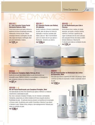 414
89152
01. Time Corrector Creme Facial
Hidratante Noturno, 50ml.
Creme facial noturno que ajuda a diminuir a
aparência de linhas de expressão profundas,
melhorando a firmeza da pele. Oferece
umectação intensiva e prolongada. Use pela
noite, depois da limpeza e tonificação. Ideal
para pele desidratada e madura.
R$ 121,00
89191
02. Cápsulas Faciais com Retinol,
30 cápsulas.
Ajuda a melhorar a firmeza e elasticidade
da pele, além de atenuar as linhas de
expressão e manchas causadas pela
idade e pelo sol. Não é recomendável
usá-lo no mesmo dia em que aplicar o
Rediscover. Somente uso externo.
R$ 135,00
89183
03. Gel Reafirmante para Colo e
Pescoço
Gel de textura leve e sedosa, de rápida
absorção, que ajuda a umectar, levantar,
reafirmar e mininizar a aparência das
rugas na delicada zona do colo e pescoço.
Esta avançada fórmula não oleosa contém
Extratos Botânicos e Vitamina B5.
É indicado para todas as condições de pele.
R$ 131,00
89082
04. Rediscover Complexo Alpha-Hidroxy, 30 ml.
Auxilia na remoção das células mortas da pele, promovendo sua
renovação celular. Melhora a textura, a luminosidade e a hidratação da
pele, ajudando a diminuir as linhas de expressão.
R$ 97,00
89168
06. Gel Facial Reafirmante com Complexo Firmiplex, 30ml
Gel especializado da linha Time Dynamics que ajuda a melhorar e a restaurar
visivelmente a elasticidade da pele.
Seu novo e exclusivo Complexo Firmiplex, rico em minerais e aminoácidos
hidratantes, proporciona um efeito imediato de firmeza enquanto devolve a
flexibilidade da pele. Os grânulos brancos proveem os benefícios de humectação
e firmeza à pele. Os grânulos azuis contêm Ceramidas e Vitamina E que alisam
e hidratam a pele. Testado clínica, alérgica e dermatologicamente. Indicado para
todas as condições de pele.
R$ 139,00
89091
05. Gel Facial Auxiliar na Diminuição das Linhas
de Expressão, 30ml.
Gel suave que renova a aparência do rosto e do pescoço. Ajuda
a diminuir as linhas de expressão e manter a expressão natural
da pele.
R$ 132,00
Time Dynamics
01
02
03
04
05
06
 