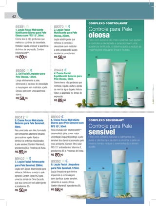 42 MÁSCARAS | MATTE DYNAMICS | HARMONY DYNAMICS
89441
4. Creme Facial
Equilibrante Noturno para
Pele Oleosa, 50ml.
Creme leve e não gorduroso que
melhora e ajuda a evitar a perda
do nível de água da pele. Hidrata
reduz a aparência de linhas de
expressão.
R$ 89,00
02
01
03
04
05 06
07
08
89360
3. Gel Facial Limpador para
Pele Oleosa, 125ml.
Limpa efetivamente a pele,
eliminando o excesso de oleosidade
e maquiagem sem maltratar a pele.
Deixa a pele com uma aparência
opaca.
R$ 58,00
89370
2. Loção Facial
Matificante para Pele
Oleosa, 200ml.
Loção adstringente que
refresca e controla a
oleosidade sem maltratar
a pele, preparando-a para
receber os umectantes.
R$ 58,00
89381
1. Loção Facial Hidratante
Matificante Diurna para Pele
Oleosa com FPS 15*, 50ml.
Creme leve e não gorduroso que
melhora o controle da oleosidade.
Hidrata e ajuda a reduzir a aparência
de linhas de expressão. Contém
Intellishield®**.
R$ 89,00
COMPLEXO CONTROLAMRT
Controle para Pele
oleosaFeito com extratos de chás e plantas que ajudam
a controlar a oleosidade e proporcionam uma
aparência tonificada, o sistema ajuda a reduzir as
imperfeições enquanto limpa e hidrata.
COMPLEXO SENSISMART
Controle para Pele
sensívelFeito com extratos naturais e calmantes de
aveia e plantas que ajudam a umectar a pele ao
mesmo tempo reduze o avermelhado e aliviam
a pele.
89512
5. Creme Facial Hidratante
Noturno para Pele Sensível,
50ml.
Fino umectante sem óleo, formulado
com emolientes altamente eficazes
para acalmar a pele.Ajuda a
diminuir os sintomas relacionados
à pele sensível. Contém Vitamina E,
provitamina B5 e Proteínas de Aveia.
R$ 89,00
89402
7. Loção Facial Refrescante
para Pele Sensível, 200ml.
Loção sem álcool, desenvolvida para
refrescar, hidratar e suavizar a pele
sensível. Contém Sódio PCA para
umectar, extrato de Olmo Escocês
que atua como um leve adstringente
e provitamina B5.
R$ 58,00
88902
6. Creme Facial Hidratante
Diurno para Pele Sensível com
FPS 15*, 50ml.
Fina emulsão com Intellishield®**
desenvolvida para prover maior
umectação enquanto protege a pele
sensível dos danos ocasionados pelo
meio ambiente. Contém filtro solar
FPS 15* antioxidantes, Vitamina E,
provitamina B5 e Proteínas de Aveia.
R$ 89,00
89392
8. Loção Facial Limpadora
para Pele Sensível, 125ml.
Loção limpadora que elimina
impurezas e a maquiagem
sem danificar a pele sensível,
deixando-a suave e limpa.
ContémVitamina E e provitamina B5.
R$ 58,00
SCARASMÁSS | MATTE DYNAMICS | HARMONY DYNAMICS
 