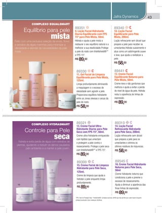 43
89330
11. Gel Facial de Limpeza
Equilibrante para Pele Mista,
125ml.
Limpa profundamente eliminando
a maquiagem e o excesso de
oleosidade sem agredir a pele.
Proporciona equilíbrio hidratante
entre as zonas oleosas e secas da
pele do rosto.
R$ 58,00
89351
9. Loção Facial Hidratante
Diurna Equilibrante com FPS
15* para Pele Mista, 50ml.
Hidrata e ajuda a pele mista a
restaurar o seu equilíbrio natural e a
melhorar a sua elasticidade.Protege
a pele do rosto com Intellishield®**
e FPS 15*.
R$ 89,00
89340
10. Loção Facial
Equilibrante para Pele
Mista, 200ml.
Loção refrescante sem álcool que
prepara a pele para receber os
umectantes.Hidrata suavemente e
atua como um adstringente suave
e leve, que ajuda a revitalizar a
pele.
R$ 58,00
89441
12. Creme Facial
Equilibrante Noturno para
Pele Mista, 50ml.
Creme leve e não gorduroso que
melhora e ajuda a evitar a perda
do nível de água da pele. Hidrata
reduz a aparência de linhas de
expressão.
R$ 89,00
89545
16. Creme Facial Hidratante
Noturno para Pele Seca,
50ml
Creme hidratante noturno que
condiciona a pele e previne o
excesso de ressecamento.
Ajuda a diminuir a aparência das
finas linhas de expressão.
R$ 89,00
89310
14. Loção Facial
Refrescante Hidratante
para Pele Seca, 200ml.
Loção refrescante sem álcool
que prepara a pele para os
umectantes e elimina os
últimos resíduos de impurezas.
R$ 58,00
89321
13. Creme Facial Ultra-
Hidratante Diurno para Pele
Seca com FPS 15*, 50ml.
Creme ultra-hidratante enriquecido
com lipídios que umectam
e protegem a pele contra o
ressecamento. Protege a pele seca
com Intellishield®** e FPS 15*.
R$ 89,00
89300
15. Creme Facial de Limpeza
Hidratante para Pele Seca,
125ml.
Creme de limpeza que ajuda a
hidratar a pele enquanto limpa
profundamente.
R$ 89,00
*FPS: Fator de Proteção Solar. **Intellishield®: Complexo exclusivo JAFRA que não permite que a pele respire enquanto
protege da poluição e das mudanças climáticas.
10
11
12
09
13
14
15
16
COMPLEXO EQUALSMART
Equilíbrio para pele
mistaFeito com uma exclusiva seleção de ervas, flores
e extratos de algas marinhas para minimizar a
oleosidade e atender às necessidades da pele
mista
COMPLEXO HYDRASMART
Controle para Pele
secahidrata e evita perda de água com extratos de
plantas, ajudando a reduzir os danos causados
pelo ambiente e a manter a pele jovem.
Jafra Dynamics
 