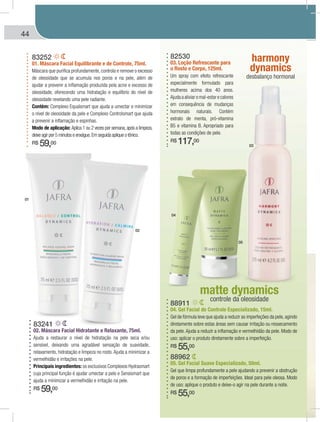 44 MÁSCARAS | MATTE DYNAMICS | HARMONY DYNAMICSÁSCARASMÁÁ | MATTE DYNAMICS | HARMONY DYNAMICS
88962
05. Gel Facial Suave Especializado, 50ml.
Gel que limpa profundamente a pele ajudando a prevenir a obstrução
de poros e a formação de imperfeições. Ideal para pele oleosa. Modo
de uso: aplique o produto e deixe-o agir na pele durante a noite.
R$ 55,00
88911
04. Gel Facial de Controle Especializado, 15ml.
Gel de fórmula leve que ajuda a reduzir as imperfeções da pele,agindo
diretamente sobre estas áreas sem causar irritação ou ressecamento
da pele.Ajuda a reduzir a inflamação e vermelhidão da pele. Modo de
uso: aplicar o produto diretamente sobre a imperfeição.
R$ 55,00
83252
01. Máscara Facial Equilibrante e de Controle, 75ml.
Máscara que purifica profundamente, controla e remove o excesso
de oleosidade que se acumula nos poros e na pele, além de
ajudar a prevenir a inflamação produzida pela acne e excesso de
oleosidade, oferecendo uma hidratação e equilíbrio do nível de
oleosidade revelando uma pele radiante.
Contém: Complexo Equalsmart que ajuda a umectar e minimizar
o nível de oleosidade da pele e Complexo Controlsmart que ajuda
a prevenir a inflamação e espinhas.
Modo de aplicação: Aplica 1 ou 2 vezes por semana,após a limpeza,
deixe agir por 5 minutos e enxágue.Em seguida aplique o tônico.
R$ 59,00
83241
02. Máscara Facial Hidratante e Relaxante, 75ml.
Ajuda a restaurar o nível de hidratação na pele seca e/ou
sensível, deixando uma agradável sensação de suavidade,
relaxamento, hidratação e limpeza no rosto.Ajuda a minimizar a
vermelhidão e irritações na pele.
Principais ingredientes: os exclusivos Complexos Hydrasmart
cuja principal função é ajudar umectar a pele e Sensismart que
ajuda a minimizar a vermelhidão e irritação na pele.
R$ 59,00
matte dynamics
controle da oleosidade
harmony
dynamics
desbalanço hormonal
82530
03. Loção Refrescante para
o Rosto e Corpo, 125ml.
Um spray com efeito refrescante
especialmente formulado para
mulheres acima dos 40 anos.
Ajudaaaliviaromal-estarecalores
em consequência de mudanças
hormonais naturais. Contém
extrato de menta, pró-vitamina
B5 e vitamina B. Apropriado para
todas as condições de pele.
R$ 117,00
01
02
04
05
03
 