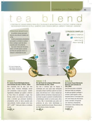 45
01
02
03
O SISTEMA DE CUIDADO BÁSICO PARA PELE TEA BLEND É UM SISTEMA FÁCIL E EFETIVO, CUMPRE COM AS
NECESSIDADES BÁSICAS DA PELE, SOMENTE COM 2 PASSOS SIMPLES: LIMPAR E TONIFICAR / HIDRATAR.
PRINCIPAIS BENEFÍCIOS:
Um perfeito começo para quem
não tem uma rotina de Cuidado com
a Pele.
Contém propriedades antioxidantes
que ajudam a combater os radicais
livres e protege a pele dos danos
causados pelo meio ambiente.
Sua suave mistura de chá branco,
verde e vermelho ajuda a suavizar
as linhas de expressão visíves e a
restaurar a elasticidade da pele.
A
B
B
2 PASSOS SIMPLES
LIMPA E TONIFICAA
B HIDRATAÇÃO
PARA A NOITE
PARA O DIA
89620
02. Gel Facial de Limpeza Refrescante
com Extratos de Chá, 125ml
Sua leve e cremosa ação de limpeza é
combinada com uma suave base refrescante
que ajuda a limpar e tonificar a pele em um único
passo. Uma fórmula 2 em 1 única e natural que
ajudará a eliminar as toxinas e impurezas que se
acumulam na pele e a prevenir o envelhecimento
e desidratação. Contém um aroma suave, cítrico
e fresco. Não é recomendado para peles com
problemas de acne, muito desidratadas ou
sensíveis. Ingredientes principais: Mescla natural
de Chás Branco, Verde e Vermelho.
R$ 45,00
89630
01. Creme Facial Hidratante Diurno
com Extratos de Chá e FPS15*, 50ml
Rico umectante livre de óleo, com leve
aroma cítrico. Promove hidratação normal
com umectantes a base de açúcar. Contém
ingredientes antiidade que ajudam a diminuir
as finas linhas de expressão e rugas. Sua
fórmula contém uma mescla de chás branco,
verde e vermelho que promovem benefícios
antioxidantes contra os danos causados pelo
meio ambiente. Contém proteção contra raios
UVA** e UVB***. Ideal para todas as condições
de pele.
R$ 61,00
89640
03. Creme Facial Hidratante
Noturno com Extratos de
Chá, 50ml
Uma fórmula suave e emoliente
ideal para todas as condições
de pele que ajudará a proteger e
umectar a pele durante a noite,
enquanto dorme. É formulado com
com uma mistura de chás branco,
verde e vermelho. Enriquecido
com vitaminas, antioxidantes,
hidratantes e óleos botânicos não
comedogênicos.
R$ 61,00
*FPS: Fator de Proteção Solar.
**UVA: Radiação Ultravioleta Alfa.
***UVB: Radiação Ultravioleta Beta.
Cuidados com o Pele e Rosto
 