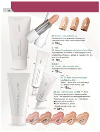 46
96014Light
96013Medium
96015Deep
97013
Golden Tan
97015
Ivory 97014
Natural Tan
97024
Shell Beige
97025
Sunny Beige
01. Corretivo Facial em Creme, 4g.
Diminui olheiras, linhas de expressão e manchas com
uma cobertura leve. Contém umectantes e hidratantes.
R$ 45,00
05. Base Facial Umectante com FPS 15*, 30 ml.
Com uma mescla de ingredientes botânicos, esta base
hidrata a pele oferecendo uma cobertura perfeita e radiante.
Acabamento mate com cobertura leve a média. Contém:
R$ 52,00
96016
04. Eye Primer Base para Maquiagem
das Pálpebras, 8 ml.
Melhora a aparência das sombras e prolonga
sua duração. Contém Vitaminas C e E.
R$ 49,00
87456
02. Makeup Primer Base para Maquiagem Facial, 30 ml.
Ajuda a preencher as linhas finas de expressão e poros, criando
uma superfície perfeita para a aplicação da maquiagem. Ideal para
todas as condições de pele.
R$ 69,00
62983
03. Corretivo Facial Iluminador, 15 ml.
Ajuda a iluminar o rosto e ressalta a maquiagem.
R$ 45,00
01
02
03
04
05
(cada)
(cada)
(cada)
(cada)
(cada)
BEAUTY DYNAMICSAUTY DYNAMICSBEAA
 