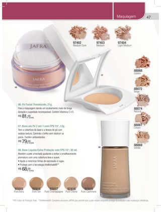 47
97402
Medium Dark
97403
Medium
97404
Light Medium
88068
Golden
88072
Beige
88074
Natural
88067
Cream
88069
Vanilla
97415
Pure Ivory
97418
Pure Tan
97417
Pure Champpagne
97419
Pure Cashmere
97416
Pure Crème
08. Base Líquida Extra Proteção com FPS 15*, 30 ml.
Mantém a pele umectada ajudando a evitar o envelhecimento
prematuro com uma cobertura leve e suave.
R$ 68,00
07. Base em Pó 2 em 1 com FPS 15*, 12g.
Tem a cobertura da base e a leveza do pó com
sedosa textura. Controla o brilho sem obstruir os
poros. Contém antioxidantes.
R$ 79,00
06. Pó Facial Translúcido, 21g.
Fixa a maquiagem dando um acabamento mate de longa
duração e suavidade incomparável. Contém Vitamina C e E.
R$ 81,00
06
07
08
*FPS: Fator de Proteção Solar. **Intellishield®: Complexo exclusivo JAFRA que permite que a pele respire enquanto protege da poluição e das mudanças climáticas.
(cada)
(cada)
(cada)
Maquiagem
 