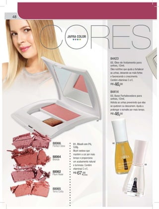 48
84423
02. Óleo de tratamento para
unhas, 12ml.
Óleo nutritivo que ajuda a fortalecer
as unhas, deixando-as mais fortes
e favorecendo o crescimento.
Contém vitaminas C e E.
R$ 46,00
84414
03. Base Fortalecedora para
unhas, 12ml.
Hidrata as unhas prevenindo que elas
se quebrem ou descamem. Ajuda a
prolongar o esmalte por mais tempo.
R$ 46,00
01. Blush em Pó,
3,8g.
Blush sedoso que
mantém a cor por mais
tempo e proporciona
um acabamento natural
e luminoso. Contém
vitaminas C e E.
R$ 67,00
88064
Bronze
88065
Terra Cotta
88062
Plum Rose
88066
Perfect Glow
JAFRA COLOR
01
02
03
(cada)
 