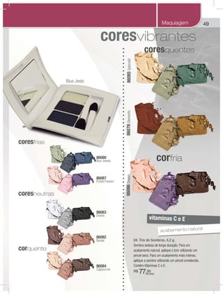 49
04. Trio de Sombras, 4,2 g.
Sombra sedosa de longa duração. Para um
acabamento natural, aplique o tom utilizando um
pincel seco. Para um acabamento mais intenso,
aplique a sombra utilizando um pincel umedecido.
Contém Vitaminas C e E.
R$ 77,00
86087
Purple Passion
86086Dream
86083
Drama
86078Elements
86088
Blue Jewels
86082
Bazaar
86084
Cappuccino
86085Splendid
coresquentes
corfria
coresfrias
coresneutras
vitaminas C e E
corquente
acabemento natural
04
(cada)
Maquiagem
Blue Jeels
 