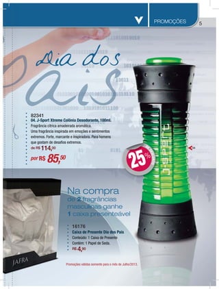 55PROMOÇÕES
Promoções válidas somente para o mês de Julho/2013.
82341
04. J-Sport Xtreme Colônia Desodorante, 100ml.
Fragrância cítrica amadeirada aromática.
Uma fragrância inspirada em emoções e sentimentos
extremos. Forte, marcante e inspiradora. Para homens
que gostam de desafios extremos.
de R$ 114,00
por R$ 85,50
DEDESCONTO
DD
25%
Dia dos
ulho/2013.Jumoções válidas somente para o mês de J
Na compra
de 2 fragrâncias
masculinas ganhe
1 caixa presenteável
04
Prom
NNNN
d
m
1
16176
Caixa de Presente Dia dos País
Conteúdo: 1 Caixa de Presente
Contém: 1 Papel de Seda.
R$ 4,90
 