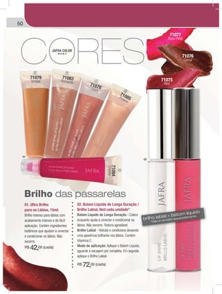 50
71078Crazy
71079
Simple
71085Praline
71084
Cheeky
71083Romantic
71075
Red
71076
Cocoa
71077
Rose Petal
01. Ultra Brilho
para os Lábios, 15ml.
Brilho intenso para lábios com
acabamento intenso e de fácil
aplicação. Contém ingredientes
botânicos que ajudam a umectar
e condicionar os lábios. Não
escorre.
R$ 42,00 (cada)
02. Batom Líquido de Longa Duração /
Brilho Labial, 8ml cada unidade*
Batom Líquido de Longa Duração - Colore
enquanto ajuda a umectar e condicionar os
lábios. Não escorre. Textura agradável.
Brilho Labial - Hidrata e condiciona deixando
uma aparência brilhante nos lábios. Contém
Vitamina E.
Modo de aplicação: Aplique o Batom Líquido,
aguarde a secagem por completa. Em seguida
aplique o Brilho Labial.
R$ 72,00 (cada)
JAFRA COLOR
Brilho das passarelas
brilho labial + batom líquido
*Não é vendido separadamente
01
02
 