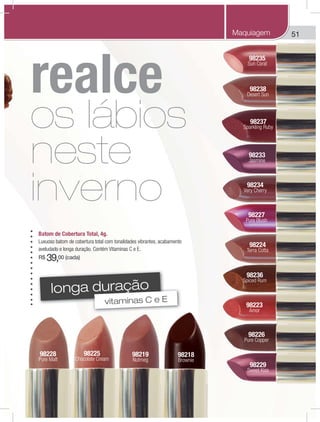 51
98225
Chocolate Cream
98228
Pure Malt
98237
Sparkling Ruby
98233
Jasmine
98235
Sun Coral
98229
98224
Terra Cotta
98219
Nutmeg
98218
Brownie
98238
Desert Sun
98236
Spiced Rum
98234
Very Cherry
98223
Amor
98226
Pure Copper
98227
Pure Blush
Batom de Cobertura Total, 4g.
Luxuoso batom de cobertura total com tonalidades vibrantes, acabamento
aveludado e longa duração. Contém Vitaminas C e E.
R$ 39,00 (cada)
Maquiagem
longa duração
vitaminas C e E
realce
os lábios
neste
inverno
 