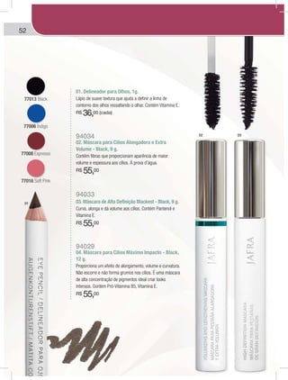 52
77013 Black
77006 Índigo
77008 Espresso
77016 Soft Pink
01
02 03
01. Delineador para Olhos, 1g.
Lápis de suave textura que ajuda a definir a linha de
contorno dos olhos ressaltando o olhar. Contém Vitamina E.
R$ 36,00 (cada)
94034
02. Máscara para Cílios Alongadora e Extra
Volume - Black, 9 g.
Contém fibras que proporcionam aparência de maior
volume e espessura aos cílios. À prova d’água.
R$ 55,00
94033
03. Máscara de Alta Definição Blackest - Black, 9 g.
Curva, alonga e dá volume aos cílios. Contém Pantenol e
Vitamina E.
R$ 55,00
94029
04. Máscara para Cílios Máximo Impacto - Black,
12 g.
Proporciona um efeito de alongamento, volume e curvatura.
Não escorre e não forma grumos nos cílios. É uma máscara
de alta concentração de pigmentos ideal criar looks
intensos. Contém Pró-Vitamina B5, Vitamina E.
R$ 55,00
 