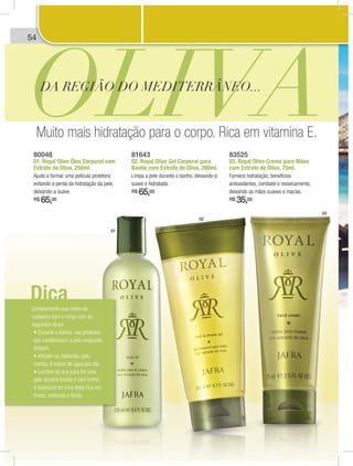 54
80048
01. Royal Olive Óleo Corporal com
Extrato de Oliva, 250ml.
Ajuda a formar uma película protetora
evitando a perda da hidratação da pele,
deixando-a suave.
R$ 65,00
81643
02. Royal Olive Gel Corporal para
Banho com Extrato de Oliva, 200ml.
Limpa a pele durante o banho, deixando-a
suave e hidratada.
R$ 65,00
83525
03. Royal Olive Creme para Mãos
com Extrato de Oliva, 75ml.
Fornece hidratação, benefícios
antioxidantes, combate o ressecamento,
deixando as mãos suaves e macias.
R$ 35,00
01
02
03
OLIVADA REGIÃO DO MEDITERRÂNEO...
Muito mais hidratação para o corpo. Rica em vitamina E.
Complemente sua rotina de
cuidados com o corpo com as
seguintes dicas:
que condicionam a pele enquanto
limpam.
menos, 8 copos de água por dia.
pele sempre bonita e com brilho,
é essencial ter uma dieta rica em
frutas, verduras e fibras.
Dica
Cuidados para o corpo4 dados para o corpoCuidd
 