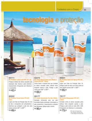55
tecnologia e proteção
04
05
06
07
08 09
94111
04. Protetor Labial com FPS 15*, 4g.
Protege os lábios dos danos causados pela
exposição solar. Suaviza a pele evitando o
ressecamento. Enriquecido com Vitamina C
e umectantes.
R$ 42,00
89931
08. Protetor Solar em Spray FPS 35*,
125ml.
Loção com Fator de Proteção Solar 35,
protege a pele do rosto e do corpo contra os
raios solares nocivos UVA** e UVB***.
R$ 65,00
78177
09. Creme Bloqueador FPS 30*,
125ml.
Combate contra os danos causados pelos
radicais livres enquanto suaviza a pele.
Protege a pele contra os raios UVA e UVB.
Enriquecido com Vitamina C e umectantes.
R$ 73,00
83470
06. Creme Bloqueador para Rosto e
Corpo FPS 50*, 125ml.
Creme facial e corporal leve que combate
os danos causados pelos radicais livres
enquanto suaviza a pele. Protege a pele
contra raios UVA** e UVB***.
R$ 69,00
*FPS: Fator de Proteção Solar.
**UVA: Radiação Ultravioleta Alfa.
***UVB: Radiação Ultravioleta Beta.
88177
07. Loção Umectante Pós Sol, 250ml.
Sensação refrescante para sua pele
bronzeada.Ajuda a prolongar o bronzeado na
pele, prevenindo o ressecamento e evitando
que descasque. Aplique após o banho.
R$ 90,00
80502
05. Protetor Facial Solar FPS 40*,
50ml.
Loção com Fator de Proteção Solar 40, livre
de óleo e enriquecido com antioxidantes e
vitaminas que protegem a pele dos raios
solares nocivos UVA** e UVB***.
R$ 49,00
5Cuidados com o Corpo
Blue Jewels
 
