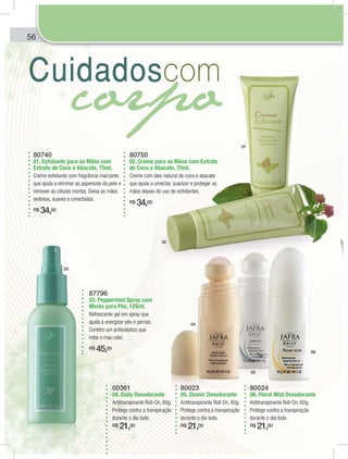 56
80740
01. Esfoliante para as Mãos com
Extrato de Coco e Abacate, 75ml.
Creme esfoliante com fragrância marcante,
que ajuda a eliminar as asperezas da pele e
remover as células mortas. Deixa as mãos
sedosas, suaves e umectadas.
R$ 34,00
80750
02. Creme para as Mãos com Extrato
de Coco e Abacate, 75ml.
Creme com óleo natural de coco e abacate
que ajuda a umectar, suavizar e proteger as
mãos depois do uso de esfoliantes.
R$ 34,00
87796
03. Peppermint Spray com
Menta para Pés, 125ml.
Refrescante gel em spray que
ajuda a energizar pés e pernas.
Contém um antisséptico que
inibe o mau odor.
R$ 45,00
00361
04. Daily Desodorante
Antitranspirante Roll-On, 60g.
Protege contra a transpiração
durante o dia todo.
R$ 21,00
80023
05. Ozonic Desodorante
Antitranspirante Roll-On, 60g.
Protege contra a transpiração
durante o dia todo.
R$ 21,00
80024
06. Floral Mist Desodorante
Antitranspirante Roll-On, 60g.
Protege contra a transpiração
durante o dia todo.
R$ 21,00
01
02
03
04
05
06
6
 