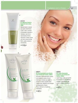 57
89971
08. Gel Umectante para Banho
Com Extrato de Cactus, 250ml.
Gel suave e refrescante para o banho,
com extratos de cactus, rico em
vitaminas e minerais que ajudam a
prevenir os danos causados pelos
radicais livres, deixando uma sensação
de relaxamento e frescor.
Possui vitamina E um poderoso
antioxidante.
R$ 57,00
89960
09. Loção Umectante
Corporal com Extrato de
Cactus, 250ml.
Loção fresca, suave, com extrato
de cactus e é rica em vitaminas,
minerais e antioxidantes que
ajudam a relaxar e umectar a
pele.
R$ 57,00
81312
07. Máscara Facial e
Corporal com Lama,
250g.
Máscara facial e corporal
que ajuda a desintoxicar
a pele e reduz o excesso
de oleosidade, deixando-a
hidratada, mais firme e
rejuvenescida. Elimina
impurezas e células mortas
com lama mineral do Mar
Morto, argilas naturais e
antioxidantes.
R$ 113,00
5
08 09
07
Cuidados com o Corpo
 