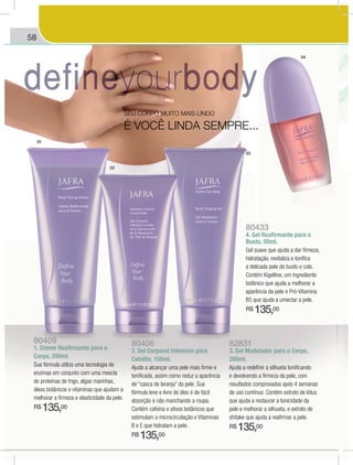 58
80409
1. Creme Reafirmante para o
Corpo, 200ml.
Sua fórmula utiliza uma tecnologia de
enzimas em conjunto com uma mescla
de proteínas de trigo, algas marinhas,
óleos botânicos e vitaminas que ajudam a
melhorar a firmeza e elasticidade da pele.
R$ 135,00
80406
2. Gel Corporal Intensivo para
Celulite, 150ml.
Ajuda a alcançar uma pele mais firme e
tonificada, assim como reduz a aparência
de “casca de laranja” da pele. Sua
fórmula leve e livre de óleo é de fácil
absorção e não manchando a roupa.
Contém cafeína e ativos botânicos que
estimulam a microcirculação e Vitaminas
B e E que hidratam a pele.
R$ 135,00
82831
3. Gel Modelador para o Corpo,
200ml.
Ajuda a redefinir a silhueta tonificando
e devolvendo a firmeza da pele, com
resultados comprovados após 4 semanas
de uso contínuo. Contém extrato de lótus
que ajuda a restaurar a tonicidade da
pele e melhorar a silhueta, e extrato de
shitake que ajuda a reafirmar a pele.
R$ 135,00
80433
4. Gel Reafirmante para o
Busto, 50ml.
Gel suave que ajuda a dar firmeza,
hidratação, revitaliza e tonifica
a delicada pele do busto e colo.
botânico que ajuda a melhorar a
aparência da pele e Pró-Vitamina
B5 que ajuda a umectar a pele.
R$ 135,00
SEU CORPO MUITO MAIS LINDO
É VOCÊ LINDA SEMPRE...
01
02
03
04
 