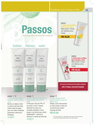 59
82490
3. Hand Therapy Creme
Intensivo Noturno para as
Mãos, 75ml.
Hidrata e nutre intensamente
as mãos durante a noite com
sua fórmula que contém
manteiga de Karité.
R$57,00
83510
4. Creme para as Mãos
Lemon Love, 75ml.
Mãos suaves e macias,
com delicioso aroma
frutado.
R$35,00
83520
5. Creme para as Mãos
Berry Passion, 75ml.
Mãos suaves e macias,
com delicioso aroma
frutado.
R$35,00
82480
2. Hand Therapy Creme Diurno
para as Mãos com FPS15*,
75ml.
Creme para o dia com FPS 15*
que ajuda a nutrir e hidratar,
deixando nas mãos uma
sensação aveludada e macia,
graças a sua fórmula que contém
Intellishield®**, Vitamina B,
Vitamina E e extrato de Camomila.
R$ 57,00
82500
1. Hand Therapy Creme
Esfoliante para as Mãos,
75ml.
Remove as células mortas
e umecta a pele das mãos.
Contém grãos de jojoba
para uma melhor esfoliação,
preparando a pele para a
hidratação.
R$ 57,00
Esfoliar hidratar nutrir
Para suas mãos ﬁcarem bem cuidadas
Passos
3
01 02 03
*FPS: Fator de Proteção Solar. **Intellishield®: Complexo exclusivo JAFRA que não permite
que a pele respire enquanto protege da poluição e das mudanças climáticas.
DEVOLTANOCATÁLOGOPORTEMPOLIMITADO
ATÉOFINALDOSESTOQUES
Cuidados com o Corpo e Pele
 