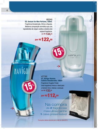 6
Na compra
de 2 fragrâncias
masculinas ganhe
1 caixa presenteável
Promoções válidas somente para o mês de Julho/2013.
47730
O1. Navîgo Homme
Colônia Desodorante, 100ml
Fragrância Fougère Frutal.
Uma fragrância fresca e ideal para
o homem livre, intenso e sensual.
de R$ 132,00
80240
02. Xenium for Men Perfume, 100ml.
Fragrância Amadeirada, Cítrica e Aquosa.
Moderna composição aromática que une
ingredientes de origem exótica criando uma
original fragrância.
de R$ 144,00
por R$112,00
por R$122,00
DE
DESCONTO
+DE
DD
15%
DE
DESCONTO
+DE
DD
15%
02
01
ra
as
he
vel
/2013.
 