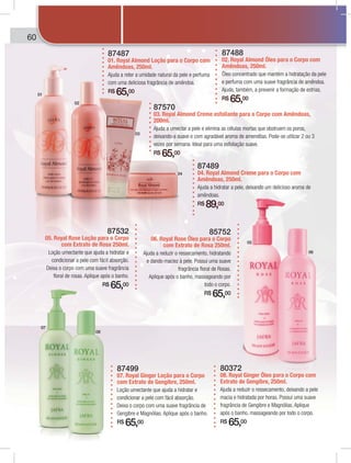 60 XXXXXX
87499
07. Royal Ginger Loção para o Corpo
com Extrato de Gengibre, 250ml.
Loção umectante que ajuda a hidratar e
condicionar a pele com fácil absorção.
Deixa o corpo com uma suave fragrância de
Gengibre e Magnólias. Aplique após o banho.
R$ 65,00
80372
08. Royal Ginger Óleo para o Corpo com
Extrato de Gengibre, 250ml.
Ajuda a reduzir o ressecamento, deixando a pele
macia e hidratada por horas. Possui uma suave
fragrância de Gengibre e Magnólias. Aplique
após o banho, massageando por todo o corpo.
R$ 65,00
87532
05. Royal Rose Loção para o Corpo
com Extrato de Rosa 250ml.
Loção umectante que ajuda a hidratar e
condicionar a pele com fácil absorção.
Deixa o corpo com uma suave fragrância
floral de rosas. Aplique após o banho.
R$ 65,00
85752
06. Royal Rose Óleo para o Corpo
com Extrato de Rosa 250ml.
Ajuda a reduzir o ressecamento, hidratando
e dando maciez à pele. Possui uma suave
fragrância floral de Rosas.
Aplique após o banho, massageando por
todo o corpo.
R$ 65,00
87489
04. Royal Almond Creme para o Corpo com
Amêndoas, 250ml.
Ajuda a hidratar a pele, deixando um delicioso aroma de
amêndoas.
R$ 89,00
87488
02. Royal Almond Óleo para o Corpo com
Amêndoas, 250ml.
Óleo concentrado que mantém a hidratação da pele
e perfuma com uma suave fragrância de amêndoa.
Ajuda, também, a prevenir a formação de estrias.
R$ 65,00
87570
03. Royal Almond Creme esfoliante para o Corpo com Amêndoas,
200ml.
Ajuda a umectar a pele e elimina as células mortas que obstruem os poros,
deixando-a suave e com agradável aroma de amendôas. Pode-se utilizar 2 ou 3
vezes por semana. Ideal para uma esfoliação suave.
R$ 65,00
87487
01. Royal Almond Loção para o Corpo com
Amêndoas, 250ml.
Ajuda a reter a umidade natural da pele e perfuma
com uma deliciosa fragrância de amêndoa.
R$ 65,00
Linha bebês
01
02
03
04
07
08
05
06
0 Xnha bebêsLinnXXXXXXXXXXXXXXXXXX
 