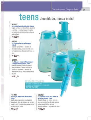 61
48211
10. Espuma Facial de Limpeza,
150ml.
Espuma que elimina o excesso de
oleosidade e impurezas deixando uma
sensação de suavidade e de limpeza na
pele.
R$ 53,00
48263
11. Máscara Facial Esfoliante para
Controle de Oleosidade, 50ml.
Ajuda a devolver a luminosidade e a
energia da pele. Contém esferas de
jojoba que removem o excesso de
oleosidade, células mortas e impurezas
da pele.
R$ 41,00
48201
12. Loção Hidratante Matificante,
50ml.
Loção que proporciona umectação e
suavidade, além de ajudar a dar um tom
mate à pele. Previne o aparecimento de
acne e pontos pretos.
R$ 58,00
96062
13. Corretor Facial em Creme de
Ação Focalizada, 15ml.
Corretivo facial em creme com um
leve tom neutro. Sua fórmula ajuda a
reduzir imperfeições da pele.
Ajuda a combater o surgimento de acne.
R$ 35,00
48191
09. Loção Facial Matificante, 200ml.
Loção que atua em duas fases, ajudando
a toniﬁcar e a reduzir a aparência dos
poros abertos, acne e pontos pretos da
pele da face.
R$ 53,00
DEVOLVE A LUMINOSIDADE...
REMOVE O EXCESSO DE OLEOSIDADE...
APROVEITE...
09
10
11
12
13
6Cuidados com Corpo e Pele
 