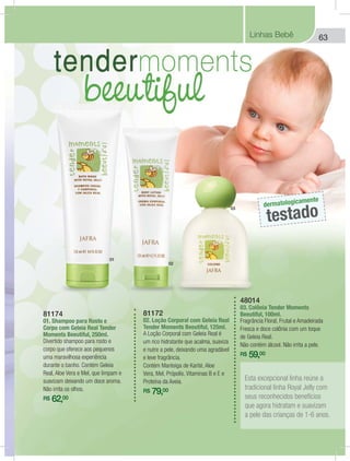 63Linhas Bebê
81172
02. Loção Corporal com Geleia Real
Tender Moments Beeutiful, 125ml.
A Loção Corporal com Geleia Real é
um rico hidratante que acalma, suaviza
e nutre a pele, deixando uma agradável
e leve fragrância.
Contém Manteiga de Karité, Aloe
Vera, Mel, Própolis, Vitaminas B e E e
Proteína da Aveia.
R$ 79,00
81174
01. Shampoo para Rosto e
Corpo com Geleia Real Tender
Moments Beeutiful, 250ml.
Divertido shampoo para rosto e
corpo que oferece aos pequenos
uma maravilhosa experiência
durante o banho. Contém Geleia
Real, Aloe Vera e Mel, que limpam e
suavizam deixando um doce aroma.
Não irrita os olhos.
R$ 62,00
48014
03. Colônia Tender Moments
Beeutiful, 100ml.
Fragrância Floral, Frutal e Amadeirada
Fresca e doce colônia com um toque
de Geleia Real.
Não contém álcool. Não irrita a pele.
R$ 59,00
Esta excepcional linha reúne a
tradicional linha Royal Jelly com
seus reconhecidos benefícios
que agora hidratam e suavizam
a pele das crianças de 1-6 anos.
dermatologicamente
testado
01
02
03
 