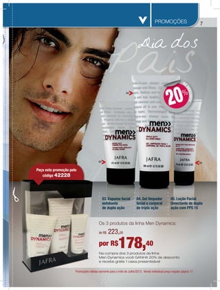 7
03. Espuma facial
esfoliante
de dupla ação
04. Gel limpador
facial e corporal
de tripla ação
05. Loção Facial
Umectante de dupla
ação com FPS 15
03
04
PROMOÇÕES
05
Na compra dos 3 produtos da linha
Men Dynamics você GANHA 20% de desconto
e recebe grátis 1 caixa presenteável
Promoções válidas somente para o mês de Julho/2013. Venda individual preço regular página 17.
DE
DESCONTO
DD
20%
Os 3 produtos da linha Men Dynamics:
por R$178,40
de R$ 223,00
Promoções válida
Peça esta promoção pelo
código 42228
 