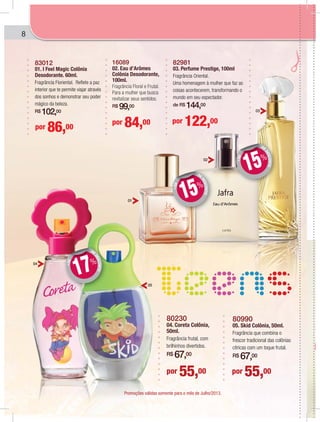 8
80230
04. Coreta Colônia,
50ml.
Fragrância frutal, com
brilhinhos divertidos.
R$ 67,00
80990
05. Skid Colônia, 50ml.
Fragrância que combina o
frescor tradicional das colônias
cítricas com um toque frutal.
R$ 67,00
por 55,00por 55,00
82981
03. Perfume Prestige, 100ml
Fragrância Oriental.
Uma homenagem à mulher que faz as
coisas acontecerem, transformando o
mundo em seu espectador.
de R$ 144,00
83012
01. I Feel Magic Colônia
Desodorante. 60ml.
Fragrância Floriental. Reflete a paz
interior que te permite viajar através
dos sonhos e demonstrar seu poder
mágico da beleza.
R$ 102,00
por 122,00
por 86,00
por 84,00
16089
02. Eau d’Arômes
Colônia Desodorante,
100ml.
Fragrância Floral e Frutal.
Para a mulher que busca
revitalizar seus sentidos.
R$ 99,00
01
04
05
02
03
DE
DESCONTO
+DE DD
15%
DE
DESCONTO
+DE
DD
17%
DE
DESCONTO
+DE
DD
15%
Promoções válidas somente para o mês de Julho/2013.
 