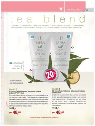 9
O SISTEMA DE CUIDADO BÁSICO PARA PELE TEA BLEND É UM SISTEMA FÁCIL E EFETIVO, CUMPRE COM AS
NECESSIDADES BÁSICAS DA PELE, SOMENTE COM 2 PASSOS SIMPLES: LIMPAR E TONIFICAR/HIDRATAR.
B B
B HIDRATAÇÃO
PARA A NOITE
PARA O DIA
89630
01. Creme Facial Hidratante Diurno com Extratos
de Chá e FPS15*, 50ml
Ricoumectantelivredeóleo,comlevearomacítrico.Promovehidrataçãonormal
com umectantes a base de açúcar. Contém ingredientes antiidade que ajudam
adiminuirasfinaslinhasdeexpressãoerugas.Suafórmulacontémumamescla
dechásbranco,verdeevermelhoquepromovembenefíciosantioxidantescontra
os danos causados pelo meio ambiente. Contém proteção contra raios UVA** e
UVB***.Ideal para todas as condições de pele.
R$ 61,00
89640
02. Creme Facial Hidratante Noturno com Extratos
de Chá, 50ml
Uma fórmula suave e emoliente ideal para todas as condições
de pele que ajudará a proteger e umectar a pele durante a
noite, enquanto dorme. É formulado com com uma mistura
de chás branco, verde e vermelho. Enriquecido com
vitaminas, antioxidantes, hidratantes e óleos botânicos não
comedogênicos.
R$ 61,00
*FPS: Fator de Proteção Solar.
**UVA: Radiação Ultravioleta Alfa.
***UVB: Radiação Ultravioleta Beta.
PROMOÇÕES
por 48,80 por 48,80
01
02
DE
DESCONTO
DD
20%
8
0
d
R
c
a
d
o
U
R
p
Promoções válidas somente para o mês de Julho/2013.
 