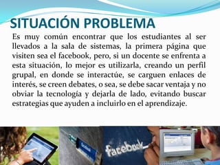 SITUACIÓN PROBLEMA
Es muy común encontrar que los estudiantes al ser
llevados a la sala de sistemas, la primera página que
visiten sea el facebook, pero, si un docente se enfrenta a
esta situación, lo mejor es utilizarla, creando un perfil
grupal, en donde se interactúe, se carguen enlaces de
interés, se creen debates, o sea, se debe sacar ventaja y no
obviar la tecnología y dejarla de lado, evitando buscar
estrategias que ayuden a incluirlo en el aprendizaje.

 