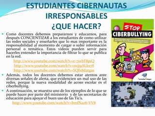 ESTUDIANTES CIBERNAUTAS
IRRESPONSABLES
¿QUE HACER?
 Como docentes debemos prepararnos y educarnos, para

después CONCIENTIZAR a los estudiantes de como utilizar
las redes sociales y enseñarles que lo mas importante es la
responsabilidad al momento de cargar o subir información
personal o temática. Estos videos pueden servir para
hacerles entender la importancia de filtrar lo que se publica
en la red.
http://www.youtube.com/watch?v=e-7svbF8p1Q
http://www.youtube.com/watch?v=nvjj9ALks78
http://www.youtube.com/watch?v=SQfx8d2tgas
 Además, todos los docentes debemos estar atentos ante
diversas señales de alerta, que evidencien un mal uso de las
redes, porque la nueva modalidad de acoso escolar es el
ciberbullying.
 A continuación, se muestra uno de los ejemplos de lo que se
puede hacer por parte del ministerio y de las secretarías de
educación para apoyar el buen uso de las Tic’s.
http://www.youtube.com/watch?v=bmfNaz6-VV8

 