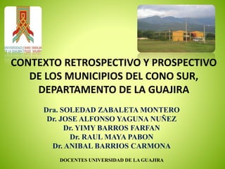 Dra. SOLEDAD ZABALETA MONTERO
Dr. JOSE ALFONSO YAGUNA NUÑEZ
Dr. YIMY BARROS FARFAN
Dr. RAUL MAYA PABON
Dr. ANIBAL BARRIOS CARMONA
DOCENTES UNIVERSIDAD DE LA GUAJIRA
CONTEXTO RETROSPECTIVO Y PROSPECTIVO
DE LOS MUNICIPIOS DEL CONO SUR,
DEPARTAMENTO DE LA GUAJIRA
 