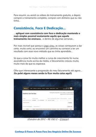 Alex Vargas – Guia Para O Empreendedorismo Digital
Conheça O Passo A Passo Para Seu Negócio Online De Sucesso
Para resumir, eu assisti os vídeos do treinamento gratuito, e depois
comprei o treinamento completo, comprei com dinheiro que eu não
tinha...
Consistência, Foco E Dedicação...
... apliquei com consistência com foco e dedicação mantendo o
mais simples possível exatamente aquilo que aquele
treinamento me ensinava... e dentro de algumas semanas…
Por mais incrível que pareça o jogo virou, as coisas começaram a dar
certo, muito certo, eu encontrei um caminho eu comecei a ter um
resultado com esse novo método que eu tinha aprendido…
Só que a coisa foi muito melhor a curva de crescimento foi numa
ascendência muito acima da média, o faturamento cresceu muito,
muito mais do que eu esperava.
Olha que interessante a progressão do meu faturamento até agora....
(Eu pulei alguns meses senão ia ficar muita coisa aqui!)
(Outubro de 2012 – R$ 358,12 – O Início!)
 