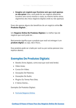 Alex Vargas – Guia Para O Empreendedorismo Digital
Conheça O Passo A Passo Para Seu Negócio Online De Sucesso
• Imagine um negócio que funcione sem que você apareça
se não quiser (isso, você pode ter seu negócio altamente
lucrativo sem nunca mostrar o rosto, eu mesmo tenho vários
segmentos dos meus negócios digitais onde eu não apareço)
...
Esses são apenas alguns dos benefícios de um negócio online De
Produtos Digitais …
Um Negócio Online De Produtos Digitais é o melhor tipo de
negócio que você pode ter…
Basicamente significa que o produto que você vai entregar é um
produto digital, ou seja, não é físico...
Esse produto pode ser criado por você ou por outras pessoas (vou
explicar abaixo).
Exemplos De Produtos Digitais:
• Ebooks (livros digitais, como esse que você está lendo)
• Vídeo Aulas;
• Cursos Em Vídeo;
• Gravações De Palestras;
• Gravações De Áudio;
• Plugins Ou Temas Para Sites;
• E Vários Outros…
Exemplos De Produtos Digitais:
• Formula Negocio Online;
 