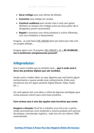 Alex Vargas – Guia Para O Empreendedorismo Digital
Conheça O Passo A Passo Para Seu Negócio Online De Sucesso
• Gerar trafego para suas ofertas de afiliado;
• Converter esse trafego em vendas;
• Construir audiência para vender mais e mais sem gastar
(dinheiro ou tempo) com trafego outra vez (essa parte não é
obrigatória, porem recomendo);
• Repetir o processo com vários produtos e nichos diferentes,
com isso multiplicar o faturamento;
Imagina... se você fatura R$ 2.000,00 (bem por baixo) por mês com
um projeto afiliado...
Imagina agora com 10 projetos (R$ 2.000,00 x 10 = R$ 20.000,00) ...
sim é totalmente (simplesmente) possível!
Infoprodutor:
Esse é outro modelo que eu também atuo… aqui é onde você é
dono dos produtos digitais que são vendidos.
Sendo você o criador deles, ou seja, digamos que você tenha algum
conhecimento, e queira vender esse conhecimento. Então você
transforma isso em algum produto digital (Ebook, Vídeo, Áudio
Etc...)
Ou você apenas tem uma ideia, e utiliza de algumas estratégias para
outras pessoas criarem para você esses produtos.
Com certeza essa é uma das opções mais lucrativas que existe.
Imagina a situação: Você faz o trabalho uma única vez, e ganha
renda recorrente por anos vendendo o mesmo produto sem precisar
de estoque, manutenção, logística... tudo isso em um sistema 100%
automatizado.
 