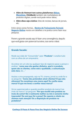 Alex Vargas – Guia Para O Empreendedorismo Digital
Conheça O Passo A Passo Para Seu Negócio Online De Sucesso
• Além do Hotmart tem outras plataformas (Eduzz,
Monetizze, ClickBank) também são marketplaces de
produtos digitais, aonde você pode retirar ideias;
• Além disso seja criativo: Sites de revistas, bancas de jornais,
etc.
Entre várias outras formas... Dentro do Treinamento Formula
Negocio Online mostro em detalhes e na pratica como fazer essa
pesquisa.
Porem a grande sacada aqui é fazer uma convergência, daquilo
que você gosta com potencial lucrativo, isso seria o ideal.
Grande Sacada:
Mude sua visão de “Consumidor” para “Produtor” e analise tudo
com os olhos de um empresário.
Ao entrar em um site (ou qualquer tipo de negócio) passe a pensar e
analisar: “como esse site ganhar dinheiro, qual é o produto,
quem são os clientes, como está a qualidade, a comunicação
está clara, etc....”
Assista a uma propaganda, seja na TV, cinema, jornal ou onde for e
se pergunte: "Como eles pretendem atrair clientes? O que eles
oferecem? Eu reconheço uma marca aqui? Eu confio nessa
marca? O que me levou a confiar nessa marca?"
Vá no supermercado e quando escolher produto da marca X ao
invés da marca Y se pergunte "Por que escolhi este produto ao
invés do outro? Ele é realmente melhor ou isto é somente minha
impressão? Ou será que foi o preço? De repente o rótulo me
chamou mais atenção? Ou a disposição do produto na
prateleira?"
 
