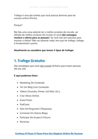 Alex Vargas – Guia Para O Empreendedorismo Digital
Conheça O Passo A Passo Para Seu Negócio Online De Sucesso
Trafego é uma das tarefas que você precisa dominar para ter
sucesso online (Ponto).
Porque?
Me fala uma coisa adiante ter o melhor produto do mundo, ser
afiliado do melhor produto do mundo se você não consegue
mostrar a oferta para as pessoas? Se você não tem pessoas para
mostrar a oferta? Não vai adiantar nada, tem que ter trafego, trafego
é fundamental e ponto.
Atualmente eu considero que temos 5 tipos de trafego:
1. Trafego Gratuito:
São estratégias que você não investe dinheiro para trazer pessoas
até seu site:
E aqui podemos listar:
• Marketing De Conteúdo:
• Ter Um Blog Com Conteúdo:
• Vídeos (Youtube, Vimeo, Uol Mais, Etc.):
• Criar Ativos Online:
• Guest Posts:
• PodCasts:
• Sites De Perguntas E Respostas:
• Comentar Em Outros Blogs:
• Participar De Grupos E Fóruns:
• Parcerias:
 