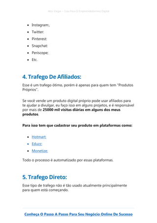 Alex Vargas – Guia Para O Empreendedorismo Digital
Conheça O Passo A Passo Para Seu Negócio Online De Sucesso
• Instagram:,
• Twitter:
• Pinterest:
• Snapchat:
• Periscope;
• Etc.
4. Trafego De Afiliados:
Esse é um trafego ótimo, porém é apenas para quem tem “Produtos
Próprios”.
Se você vende um produto digital próprio pode usar afiliados para
te ajudar a divulgar, eu faço isso em alguns projetos, e é responsável
por mais de 25000 mil visitas diárias em alguns dos meus
produtos.
Para isso tem que cadastrar seu produto em plataformas como:
• Hotmart:
• Eduzz:
• Monetize:
Todo o processo é automatizado por essas plataformas.
5. Trafego Direto:
Esse tipo de trafego não é tão usado atualmente principalmente
para quem está começando.
 