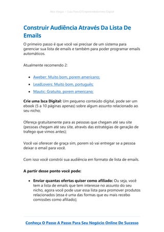 Alex Vargas – Guia Para O Empreendedorismo Digital
Conheça O Passo A Passo Para Seu Negócio Online De Sucesso
Construir Audiência Através Da Lista De
Emails
O primeiro passo é que você vai precisar de um sistema para
gerenciar sua lista de emails e também para poder programar emails
automáticos.
Atualmente recomendo 2:
• Aweber: Muito bom, porem americano;
• LeadLovers: Muito bom, português;
• Mautic: Gratuito, porem americano;
Crie uma Isca Digital: Um pequeno conteúdo digital, pode ser um
ebook (5 a 10 páginas apenas) sobre algum assunto relacionado ao
seu nicho;
Ofereça gratuitamente para as pessoas que chegam até seu site
(pessoas chegam até seu site, através das estratégias de geração de
trafego que vimos antes);
Você vai oferecer de graça sim, porem só vai entregar se a pessoa
deixar o email para você.
Com isso você constrói sua audiência em formato de lista de emails.
A partir desse ponto você pode:
• Enviar quantas ofertas quiser como afiliado: Ou seja, você
tem a lista de emails que tem interesse no assunto do seu
nicho, agora você pode usar essa lista para promover produtos
relacionados (essa é uma das formas que eu mais recebo
comissões como afiliado);
 