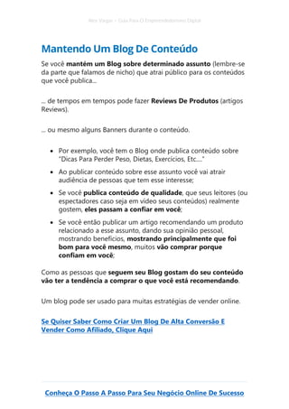 Alex Vargas – Guia Para O Empreendedorismo Digital
Conheça O Passo A Passo Para Seu Negócio Online De Sucesso
Mantendo Um Blog De Conteúdo
Se você mantém um Blog sobre determinado assunto (lembre-se
da parte que falamos de nicho) que atrai público para os conteúdos
que você publica...
... de tempos em tempos pode fazer Reviews De Produtos (artigos
Reviews).
... ou mesmo alguns Banners durante o conteúdo.
• Por exemplo, você tem o Blog onde publica conteúdo sobre
“Dicas Para Perder Peso, Dietas, Exercícios, Etc....”
• Ao publicar conteúdo sobre esse assunto você vai atrair
audiência de pessoas que tem esse interesse;
• Se você publica conteúdo de qualidade, que seus leitores (ou
espectadores caso seja em vídeo seus conteúdos) realmente
gostem, eles passam a confiar em você;
• Se você então publicar um artigo recomendando um produto
relacionado a esse assunto, dando sua opinião pessoal,
mostrando benefícios, mostrando principalmente que foi
bom para você mesmo, muitos vão comprar porque
confiam em você;
Como as pessoas que seguem seu Blog gostam do seu conteúdo
vão ter a tendência a comprar o que você está recomendando.
Um blog pode ser usado para muitas estratégias de vender online.
Se Quiser Saber Como Criar Um Blog De Alta Conversão E
Vender Como Afiliado, Clique Aqui
 