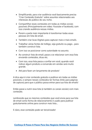 Alex Vargas – Guia Para O Empreendedorismo Digital
Conheça O Passo A Passo Para Seu Negócio Online De Sucesso
• Simplificando, para criar audiência você basicamente precisa
“Criar Conteúdo Gratuito” sobre assuntos relacionados aos
interesses do público do seu nicho.
• Compartilhar esses conteúdos em todas as mídias sociais
possíveis (Principalmente em vídeo: Youtube e Facebook), com
isso criando audiência nessas mídias.
• Porem a parte mais importante é transformar todas essas
pessoas em lista de email.
• Também criar Iscas Digitais para capturar mais e mais emails.
• Trabalhar várias fontes de trafego, seja gratuito ou pago... para
também construir lista.
• Com isso se posicionar como autoridade no assunto.
• Ao construir lista de email, passe a se relacionar com essa lista
enviando conteúdos, dicas etc.
• Com isso, essa lista passa a confiar em você, quando você
indicar algum produto a conversão em vendas será muito
grande.
• Até para fazer um lançamento de produto!
A dica aqui é criar conteúdo gratuito e publicar em todas as mídias
possíveis, e sempre nesses conteúdos ter formas (links para páginas
de captura) para que o público possa entrar para sua lista de emails!
Então passe a nutrir essa lista (e também os canais sociais) com mais
conteúdo.
Lembrando que os mesmos conteúdos que você envia para sua lista
de email como forma de relacionamento é usado para publicar
gratuitamente online para construir mais lista...
E claro, esse conteúdo pode ser terceirizado!
 