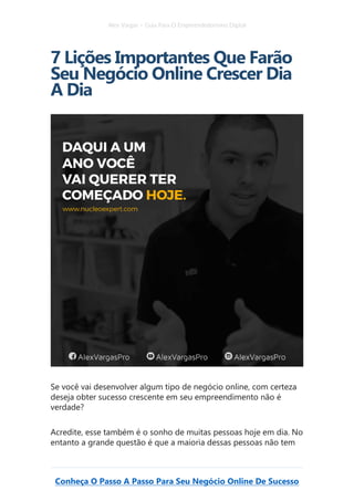 Alex Vargas – Guia Para O Empreendedorismo Digital
Conheça O Passo A Passo Para Seu Negócio Online De Sucesso
7 Lições Importantes Que Farão
Seu Negócio Online Crescer Dia
A Dia
Se você vai desenvolver algum tipo de negócio online, com certeza
deseja obter sucesso crescente em seu empreendimento não é
verdade?
Acredite, esse também é o sonho de muitas pessoas hoje em dia. No
entanto a grande questão é que a maioria dessas pessoas não tem
 