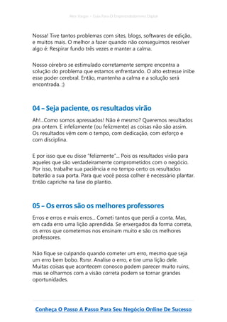 Alex Vargas – Guia Para O Empreendedorismo Digital
Conheça O Passo A Passo Para Seu Negócio Online De Sucesso
Nossa! Tive tantos problemas com sites, blogs, softwares de edição,
e muitos mais. O melhor a fazer quando não conseguimos resolver
algo é: Respirar fundo três vezes e manter a calma.
Nosso cérebro se estimulado corretamente sempre encontra a
solução do problema que estamos enfrentando. O alto estresse inibe
esse poder cerebral. Então, mantenha a calma e a solução será
encontrada. ;)
04 – Seja paciente, os resultados virão
Ah!...Como somos apressados! Não é mesmo? Queremos resultados
pra ontem. E infelizmente (ou felizmente) as coisas não são assim.
Os resultados vêm com o tempo, com dedicação, com esforço e
com disciplina.
E por isso que eu disse “felizmente”... Pois os resultados virão para
aqueles que são verdadeiramente comprometidos com o negócio.
Por isso, trabalhe sua paciência e no tempo certo os resultados
baterão a sua porta. Para que você possa colher é necessário plantar.
Então capriche na fase do plantio.
05 – Os erros são os melhores professores
Erros e erros e mais erros... Cometi tantos que perdi a conta. Mas,
em cada erro uma lição aprendida. Se enxergados da forma correta,
os erros que cometemos nos ensinam muito e são os melhores
professores.
Não fique se culpando quando cometer um erro, mesmo que seja
um erro bem bobo. Rsrsr. Analise o erro, e tire uma lição dele.
Muitas coisas que acontecem conosco podem parecer muito ruins,
mas se olharmos com a visão correta podem se tornar grandes
oportunidades.
 