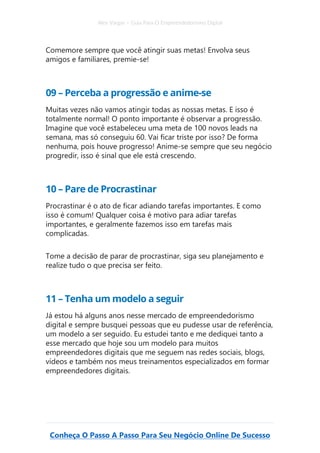 Alex Vargas – Guia Para O Empreendedorismo Digital
Conheça O Passo A Passo Para Seu Negócio Online De Sucesso
Comemore sempre que você atingir suas metas! Envolva seus
amigos e familiares, premie-se!
09 – Perceba a progressão e anime-se
Muitas vezes não vamos atingir todas as nossas metas. E isso é
totalmente normal! O ponto importante é observar a progressão.
Imagine que você estabeleceu uma meta de 100 novos leads na
semana, mas só conseguiu 60. Vai ficar triste por isso? De forma
nenhuma, pois houve progresso! Anime-se sempre que seu negócio
progredir, isso é sinal que ele está crescendo.
10 – Pare de Procrastinar
Procrastinar é o ato de ficar adiando tarefas importantes. E como
isso é comum! Qualquer coisa é motivo para adiar tarefas
importantes, e geralmente fazemos isso em tarefas mais
complicadas.
Tome a decisão de parar de procrastinar, siga seu planejamento e
realize tudo o que precisa ser feito.
11 – Tenha um modelo a seguir
Já estou há alguns anos nesse mercado de empreendedorismo
digital e sempre busquei pessoas que eu pudesse usar de referência,
um modelo a ser seguido. Eu estudei tanto e me dediquei tanto a
esse mercado que hoje sou um modelo para muitos
empreendedores digitais que me seguem nas redes sociais, blogs,
vídeos e também nos meus treinamentos especializados em formar
empreendedores digitais.
 